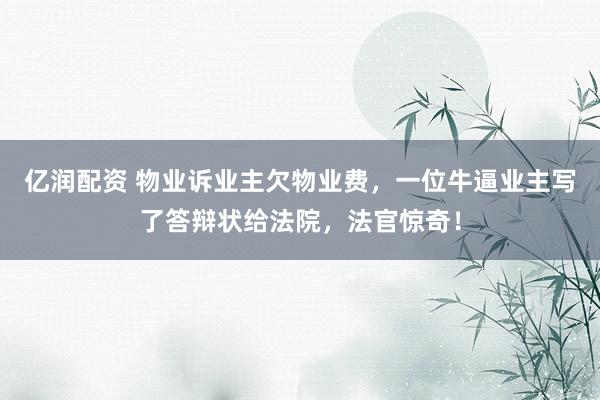 亿润配资 物业诉业主欠物业费，一位牛逼业主写了答辩状给法院，法官惊奇！