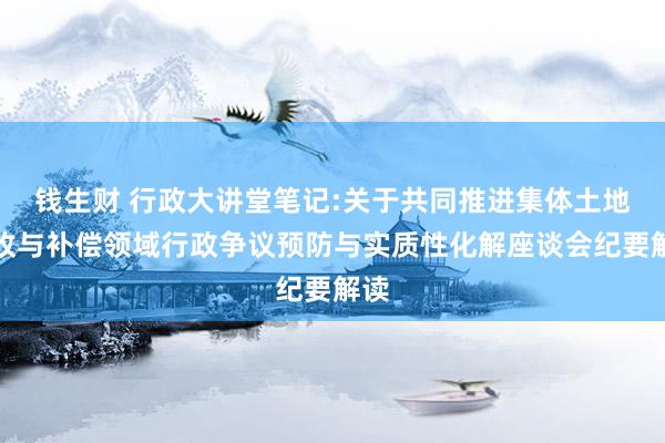 钱生财 行政大讲堂笔记:关于共同推进集体土地征收与补偿领域行政争议预防与实质性化解座谈会纪要解读