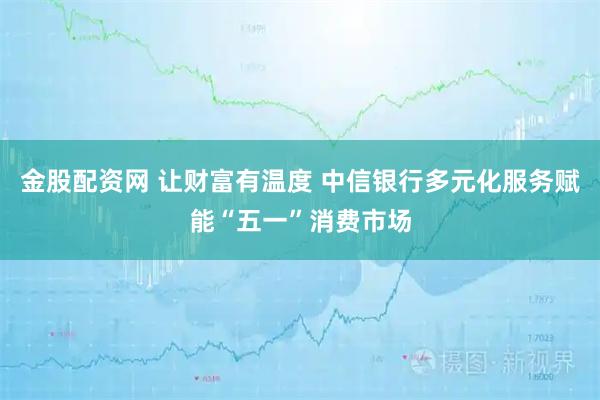 金股配资网 让财富有温度 中信银行多元化服务赋能“五一”消费市场