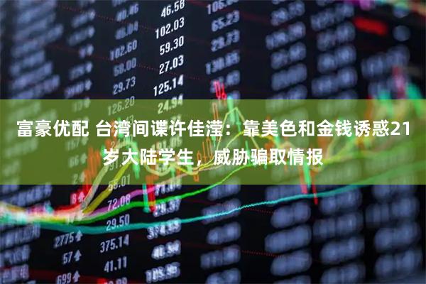 富豪优配 台湾间谍许佳滢：靠美色和金钱诱惑21岁大陆学生，威胁骗取情报