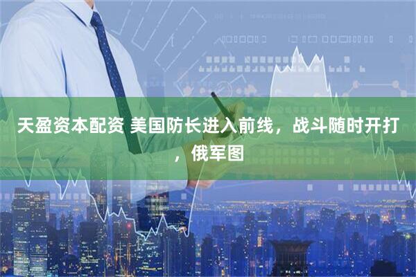 天盈资本配资 美国防长进入前线，战斗随时开打，俄军图