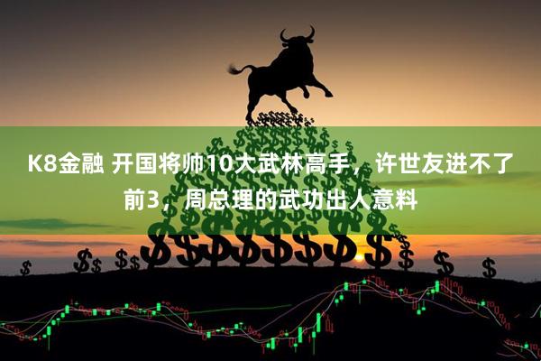 K8金融 开国将帅10大武林高手，许世友进不了前3，周总理的武功出人意料