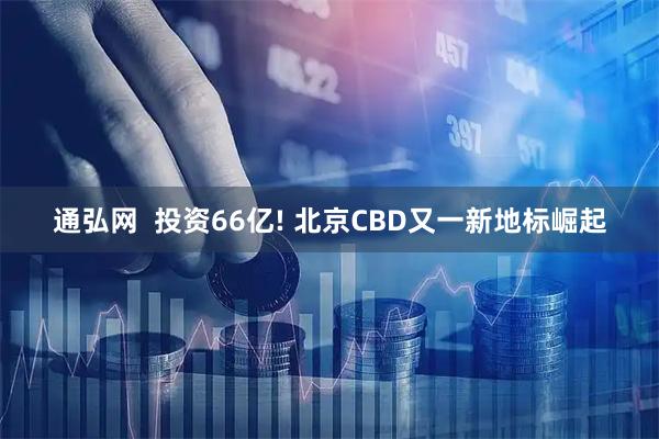 通弘网  投资66亿! 北京CBD又一新地标崛起