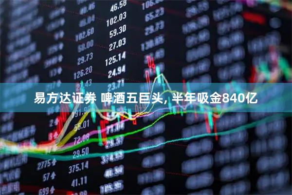 易方达证券 啤酒五巨头, 半年吸金840亿