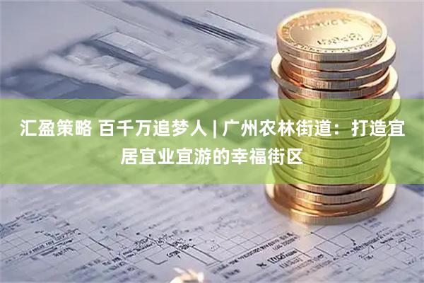 汇盈策略 百千万追梦人 | 广州农林街道：打造宜居宜业宜游的幸福街区