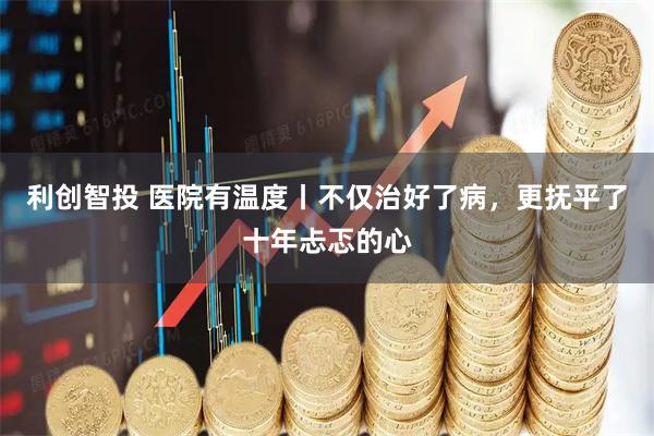 利创智投 医院有温度丨不仅治好了病，更抚平了十年忐忑的心