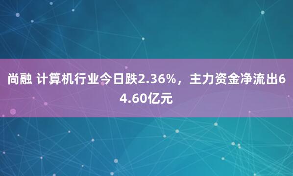尚融 计算机行业今日跌2.36%，主力资金净流出64.60亿元