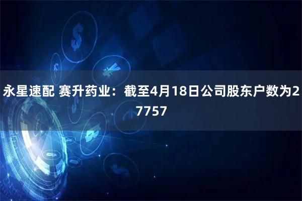 永星速配 赛升药业：截至4月18日公司股东户数为27757