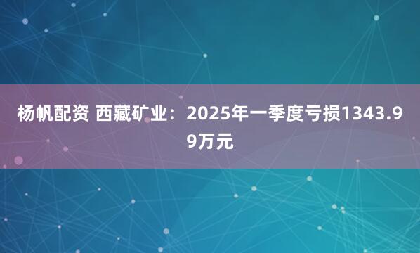 杨帆配资 西藏矿业：2025年一季度亏损1343.99万元