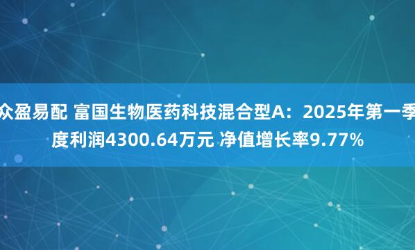 众盈易配 富国生物医药科技混合型A：2025年第一季度利润4300.64万元 净值增长率9.77%
