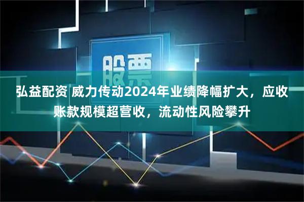 弘益配资 威力传动2024年业绩降幅扩大，应收账款规模超营收，流动性风险攀升