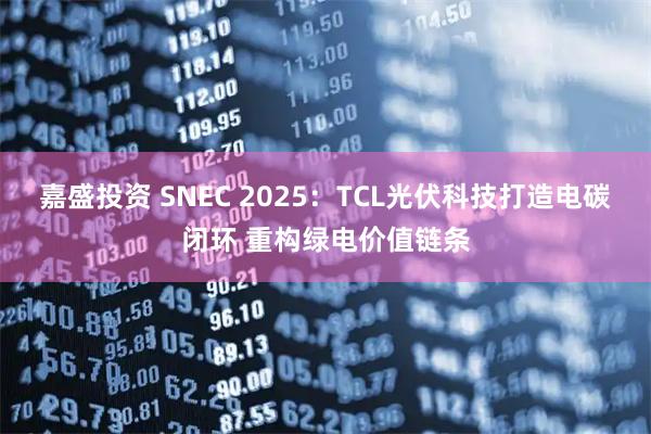 嘉盛投资 SNEC 2025：TCL光伏科技打造电碳闭环 重构绿电价值链条