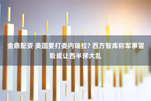 金鼎配资 美国要打委内瑞拉? 西方智库称军事冒险或让西半球大乱