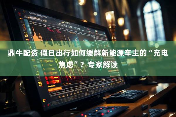 鼎牛配资 假日出行如何缓解新能源车主的“充电焦虑”？专家解读