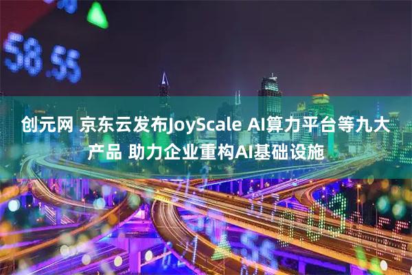 创元网 京东云发布JoyScale AI算力平台等九大产品 助力企业重构AI基础设施