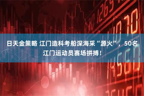 日天金策略 江门造科考船深海采“源火”，50名江门运动员赛场拼搏！