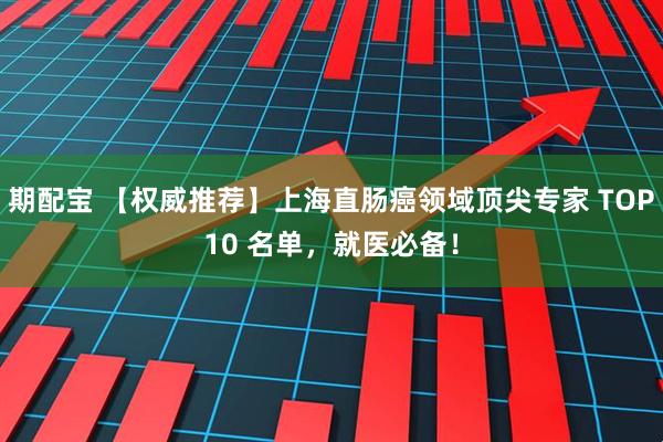 期配宝 【权威推荐】上海直肠癌领域顶尖专家 TOP10 名单，就医必备！