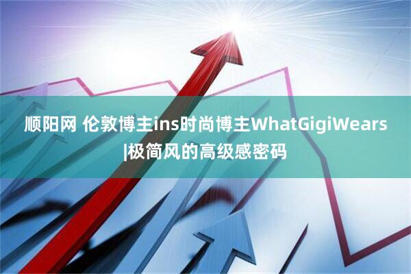 顺阳网 伦敦博主ins时尚博主WhatGigiWears|极简风的高级感密码