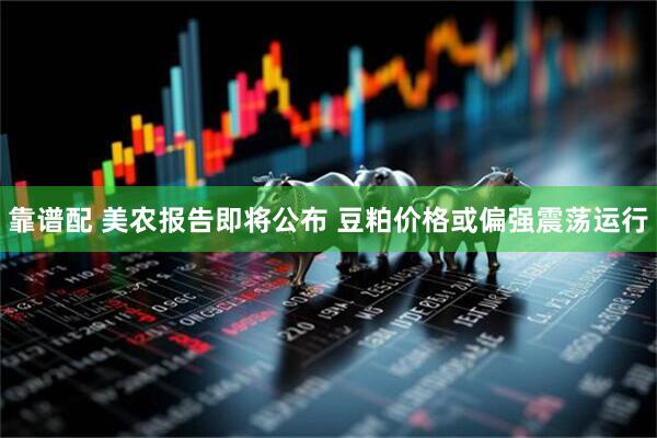 靠谱配 美农报告即将公布 豆粕价格或偏强震荡运行