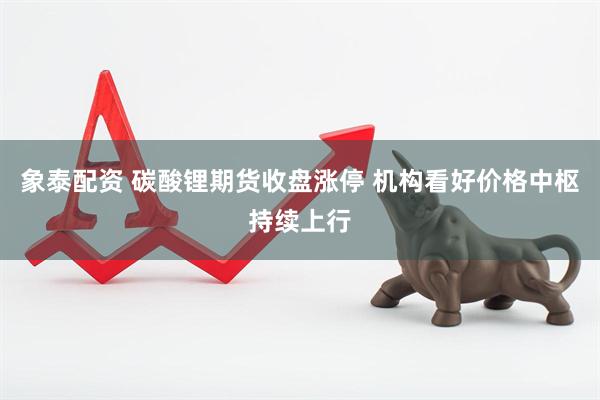 象泰配资 碳酸锂期货收盘涨停 机构看好价格中枢持续上行