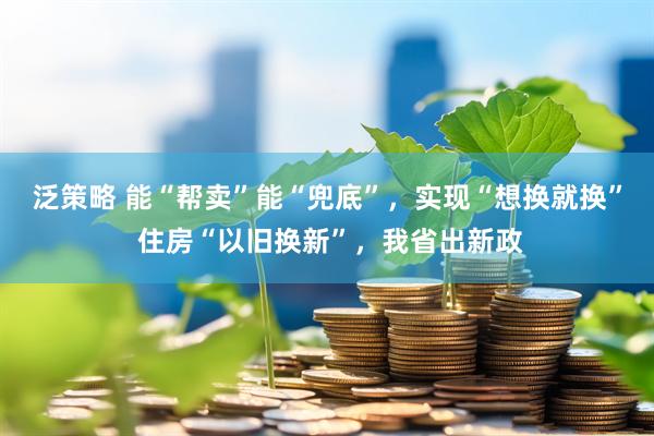 泛策略 能“帮卖”能“兜底”，实现“想换就换” 住房“以旧换新”，我省出新政
