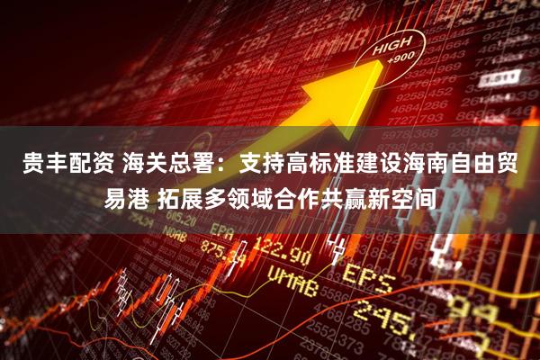 贵丰配资 海关总署：支持高标准建设海南自由贸易港 拓展多领域合作共赢新空间