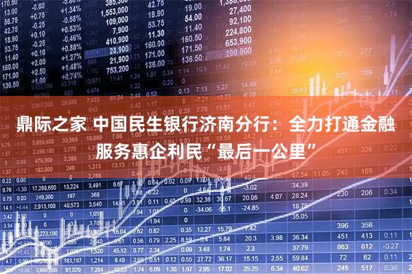 鼎际之家 中国民生银行济南分行：全力打通金融服务惠企利民“最后一公里”