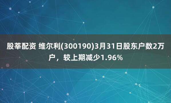 股莘配资 维尔利(300190)3月31日股东户数2万户，较上期减少1.96%