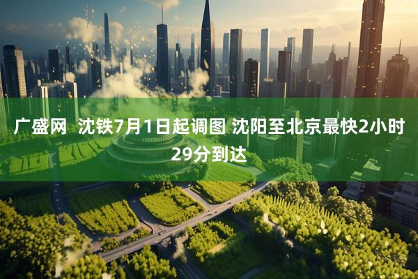 广盛网  沈铁7月1日起调图 沈阳至北京最快2小时29分到达