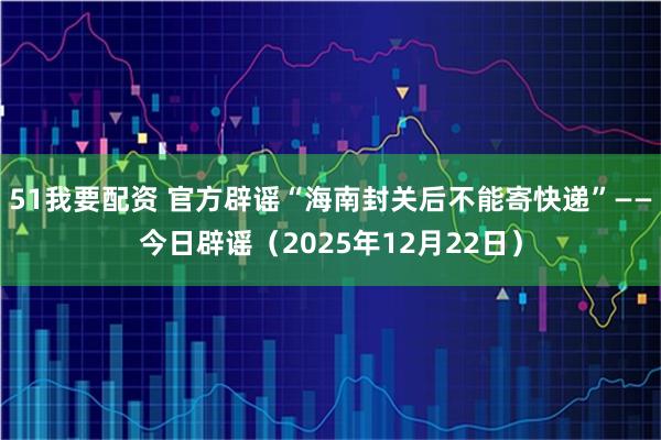 51我要配资 官方辟谣“海南封关后不能寄快递”——今日辟谣（2025年12月22日）