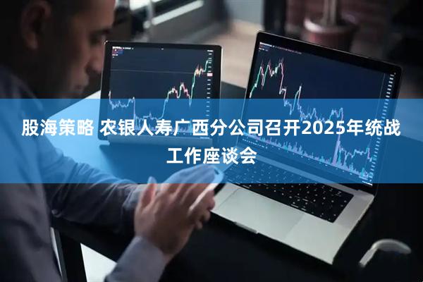 股海策略 农银人寿广西分公司召开2025年统战工作座谈会