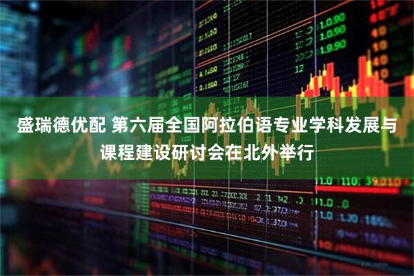 盛瑞德优配 第六届全国阿拉伯语专业学科发展与课程建设研讨会在北外举行
