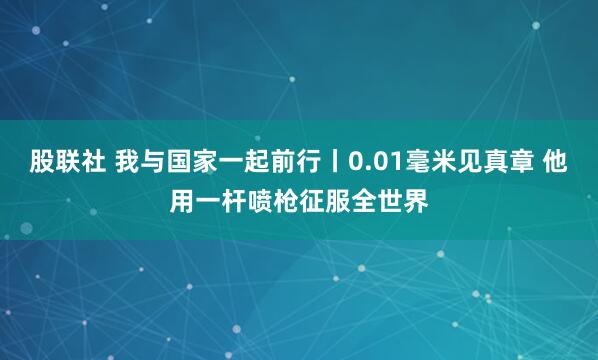 股联社 我与国家一起前行丨0.01毫米见真章 他用一杆喷枪征服全世界