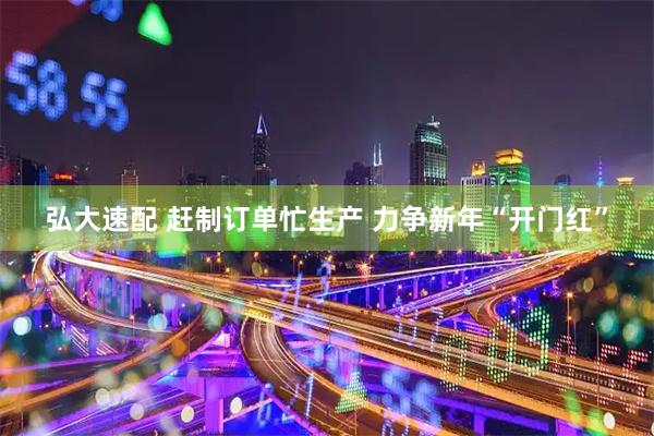 弘大速配 赶制订单忙生产 力争新年“开门红”