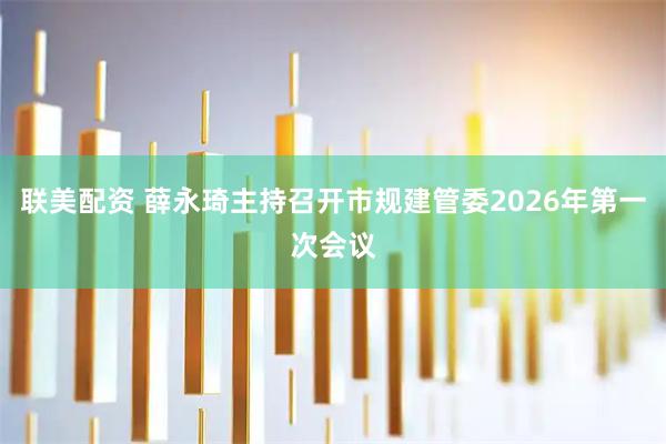 联美配资 薛永琦主持召开市规建管委2026年第一次会议