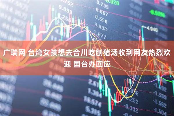 广瑞网 台湾女孩想去合川吃刨猪汤收到网友热烈欢迎 国台办回应