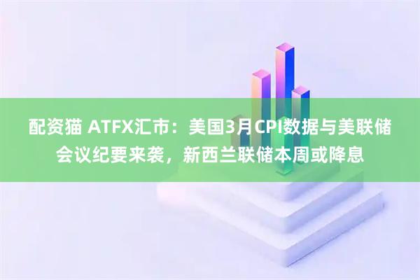 配资猫 ATFX汇市：美国3月CPI数据与美联储会议纪要来袭，新西兰联储本周或降息