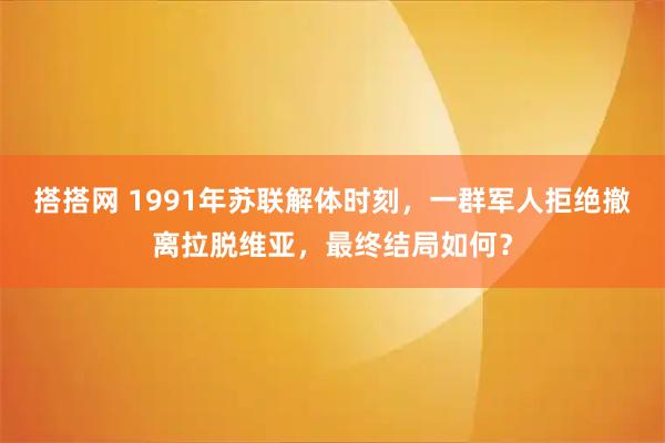 搭搭网 1991年苏联解体时刻，一群军人拒绝撤离拉脱维亚，最终结局如何？