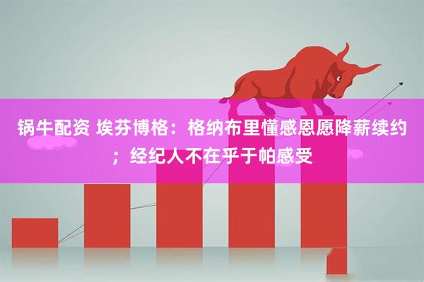 锅牛配资 埃芬博格：格纳布里懂感恩愿降薪续约；经纪人不在乎于帕感受