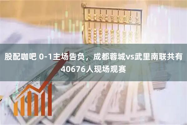 股配咖吧 0-1主场告负，成都蓉城vs武里南联共有40676人现场观赛