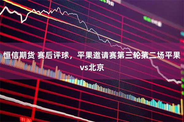 恒信期货 赛后评球，平果邀请赛第三轮第二场平果vs北京