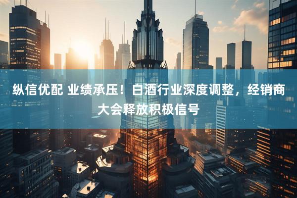 纵信优配 业绩承压！白酒行业深度调整，经销商大会释放积极信号