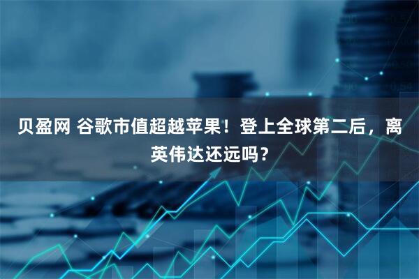 贝盈网 谷歌市值超越苹果！登上全球第二后，离英伟达还远吗？