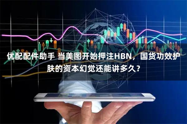 优配配件助手 当美图开始押注HBN，国货功效护肤的资本幻觉还能讲多久？