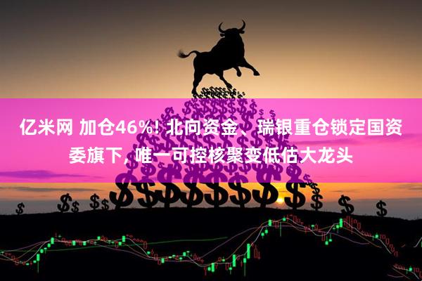 亿米网 加仓46%! 北向资金、瑞银重仓锁定国资委旗下, 唯一可控核聚变低估大龙头