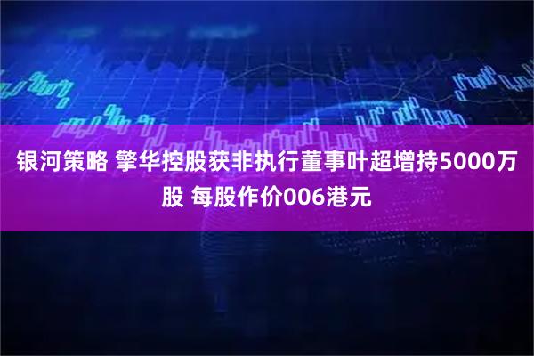 银河策略 擎华控股获非执行董事叶超增持5000万股 每股作价006港元
