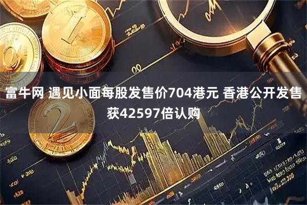 富牛网 遇见小面每股发售价704港元 香港公开发售获42597倍认购