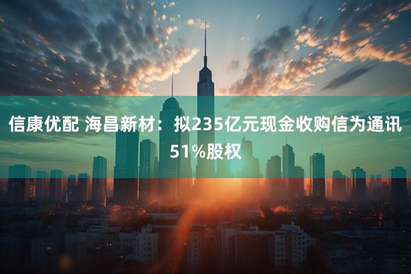 信康优配 海昌新材：拟235亿元现金收购信为通讯51%股权