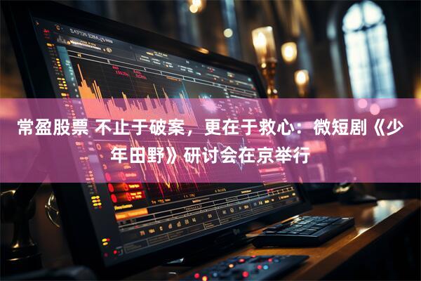 常盈股票 不止于破案，更在于救心：微短剧《少年田野》研讨会在京举行