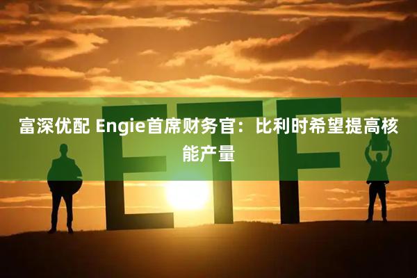 富深优配 Engie首席财务官：比利时希望提高核能产量